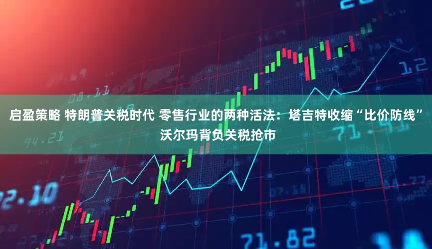 启盈策略 特朗普关税时代 零售行业的两种活法：塔吉特收缩“比价防线” 沃尔玛背负关税抢市