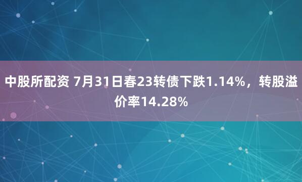中股所配资 7月31日春23转债下跌1.14%，转股溢价率14.28%