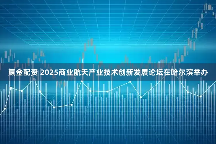 赢金配资 2025商业航天产业技术创新发展论坛在哈尔滨举办