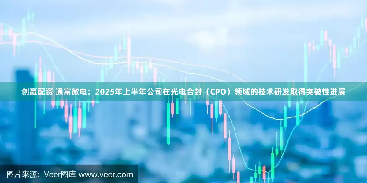 创赢配资 通富微电：2025年上半年公司在光电合封（CPO）领域的技术研发取得突破性进展