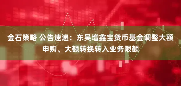 金石策略 公告速递：东吴增鑫宝货币基金调整大额申购、大额转换转入业务限额