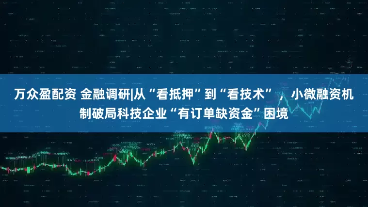 万众盈配资 金融调研|从“看抵押”到“看技术” ，小微融资机制破局科技企业“有订单缺资金”困境