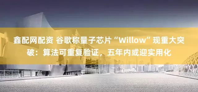 鑫配网配资 谷歌称量子芯片“Willow”现重大突破：算法可重复验证，五年内或迎实用化