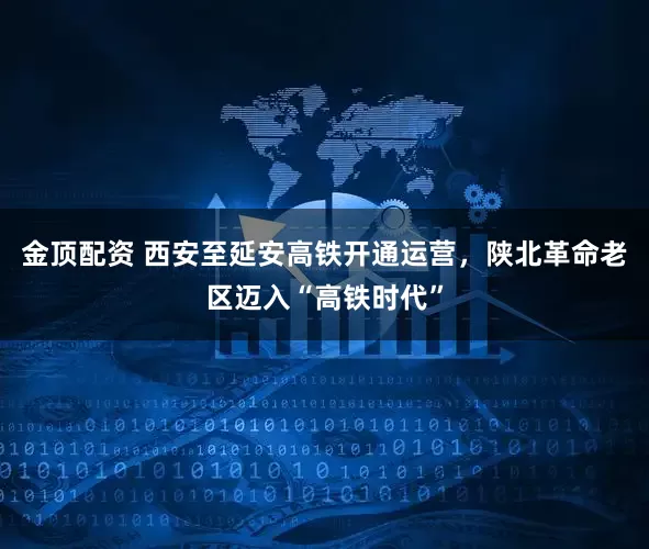 金顶配资 西安至延安高铁开通运营，陕北革命老区迈入“高铁时代”