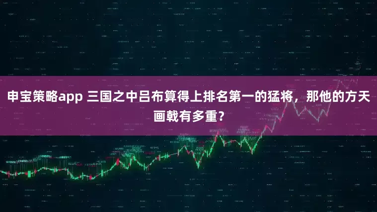 申宝策略app 三国之中吕布算得上排名第一的猛将，那他的方天画戟有多重？