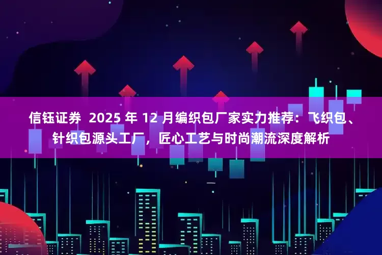 信钰证券  2025 年 12 月编织包厂家实力推荐：飞织包、针织包源头工厂，匠心工艺与时尚潮流深度解析