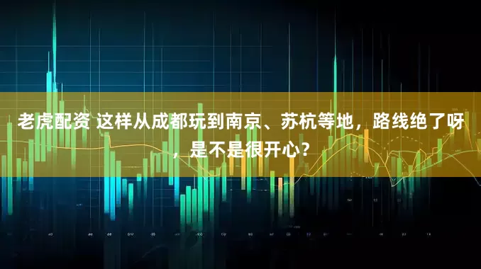 老虎配资 这样从成都玩到南京、苏杭等地，路线绝了呀，是不是很开心？