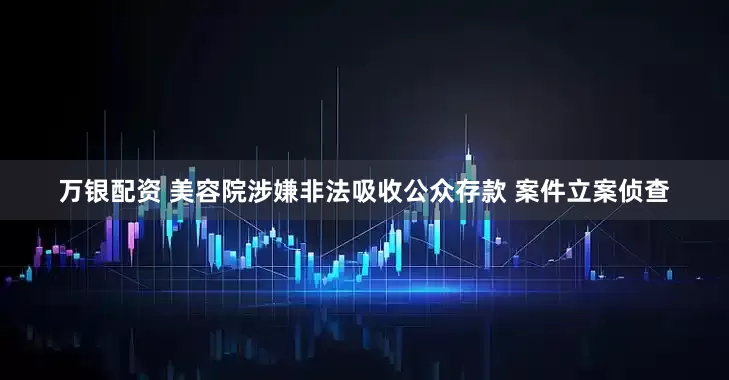 万银配资 美容院涉嫌非法吸收公众存款 案件立案侦查