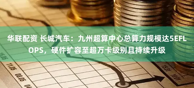 华联配资 长城汽车：九州超算中心总算力规模达5EFLOPS，硬件扩容至超万卡级别且持续升级